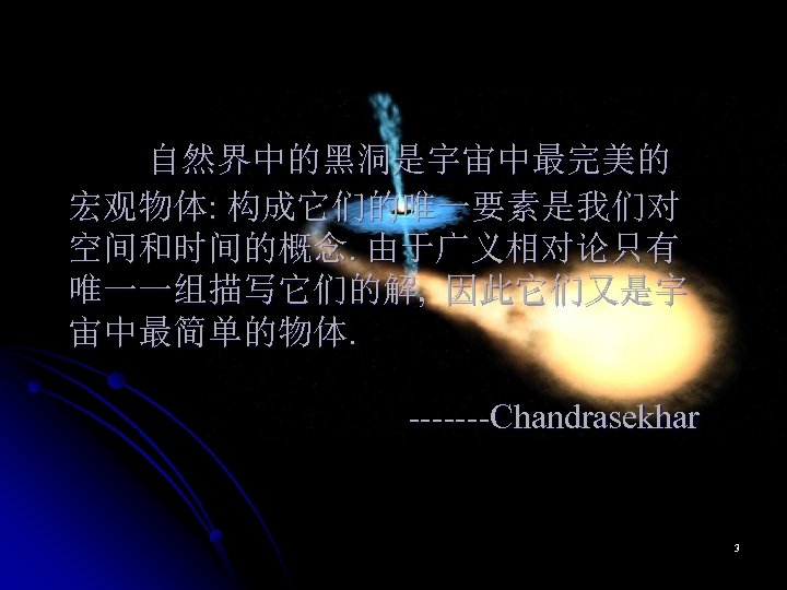 自然界中的黑洞是宇宙中最完美的 宏观物体: 构成它们的唯一要素是我们对 空间和时间的概念. 由于广义相对论只有 唯一一组描写它们的解, 因此它们又是宇 宙中最简单的物体. -------Chandrasekhar 3 