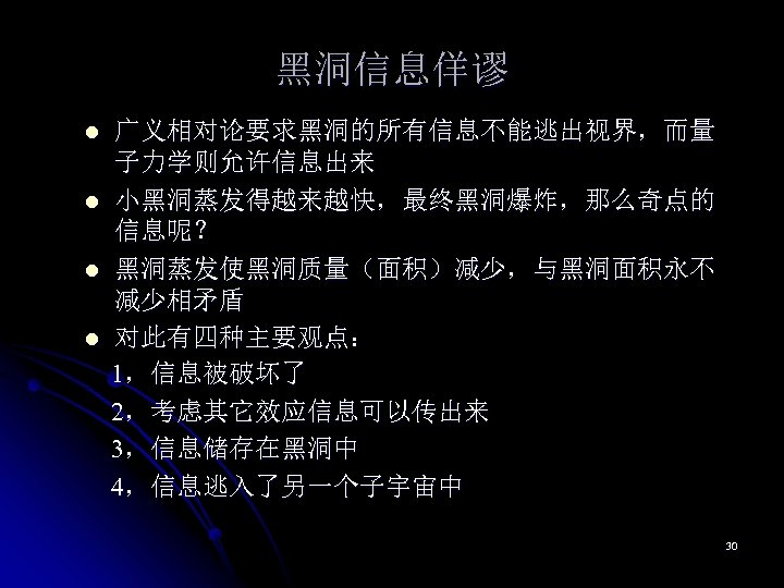 黑洞信息佯谬 l l 广义相对论要求黑洞的所有信息不能逃出视界，而量 子力学则允许信息出来 小黑洞蒸发得越来越快，最终黑洞爆炸，那么奇点的 信息呢？ 黑洞蒸发使黑洞质量（面积）减少，与黑洞面积永不 减少相矛盾 对此有四种主要观点： 1，信息被破坏了 2，考虑其它效应信息可以传出来 3，信息储存在黑洞中 4，信息逃入了另一个子宇宙中