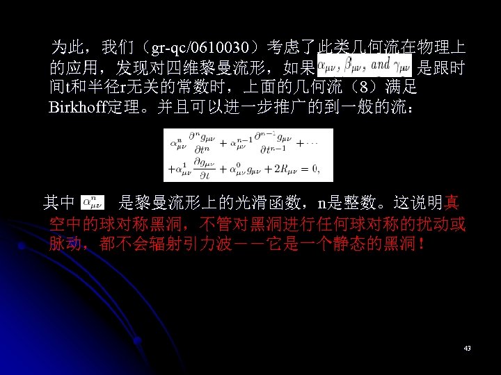 为此，我们（gr-qc/0610030）考虑了此类几何流在物理上 的应用，发现对四维黎曼流形，如果 是跟时 间t和半径r无关的常数时，上面的几何流（8）满足 Birkhoff定理。并且可以进一步推广的到一般的流： 其中 是黎曼流形上的光滑函数，n是整数。这说明真 是整数。这说明 空中的球对称黑洞，不管对黑洞进行任何球对称的扰动或 脉动，都不会辐射引力波－－它是一个静态的黑洞！ 43 