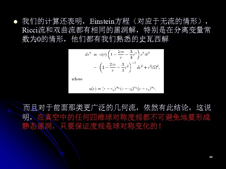 l 我们的计算还表明，Einstein方程（对应于无流的情形）， Ricci流和双曲流都有相同的黑洞解，特别是在分离变量常 数为 0的情形，他们都有我们熟悉的史瓦西解 而且对于前面那类更广泛的几何流，依然有此结论，这说 明，在真空中的任何四维球对称度规都不可避免地要形成 明， 静态黑洞，只要保证度规是球对称变化的！ 44 