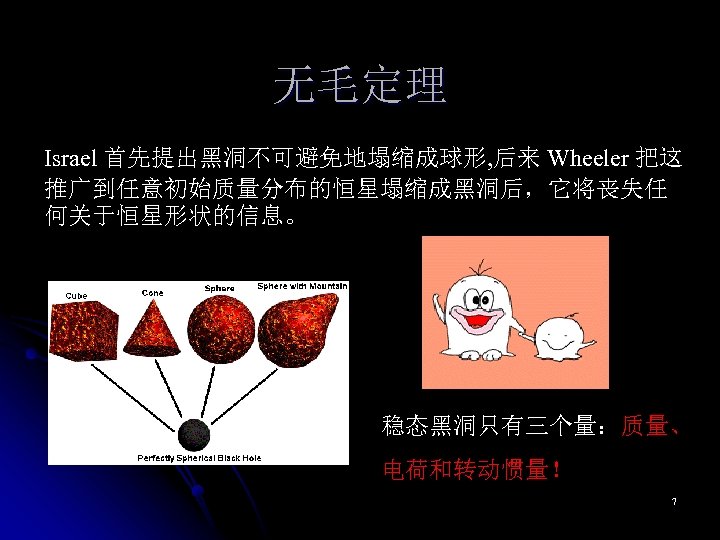 无毛定理 Israel 首先提出黑洞不可避免地塌缩成球形, 后来 Wheeler 把这 推广到任意初始质量分布的恒星塌缩成黑洞后，它将丧失任 何关于恒星形状的信息。 稳态黑洞只有三个量：质量、 电荷和转动惯量！ 7 