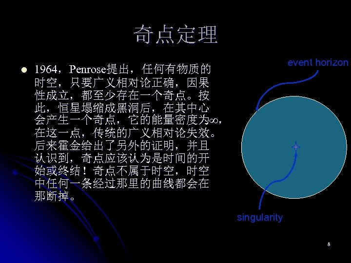 奇点定理 l event horizon 1964，Penrose提出，任何有物质的 时空，只要广义相对论正确，因果 性成立，都至少存在一个奇点。按 此，恒星塌缩成黑洞后，在其中心 会产生一个奇点，它的能量密度为∞， 在这一点，传统的广义相对论失效。 后来霍金给出了另外的证明，并且 认识到，奇点应该认为是时间的开 始或终结！奇点不属于时空，时空 中任何一条经过那里的曲线都会在