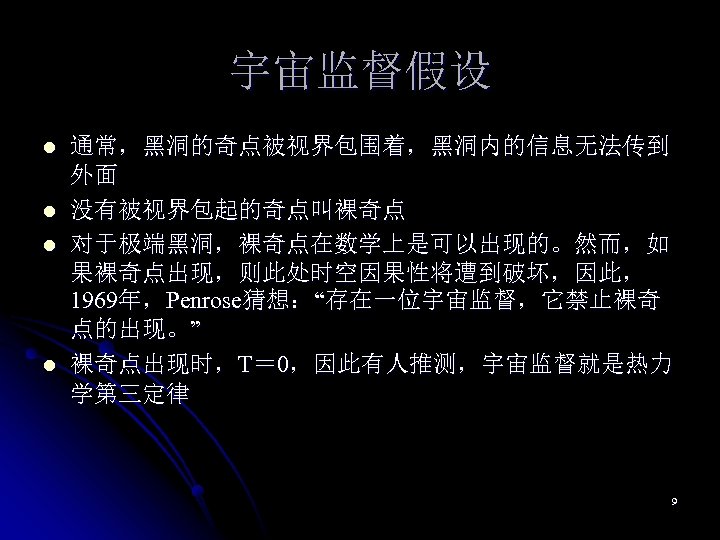 宇宙监督假设 l l 通常，黑洞的奇点被视界包围着，黑洞内的信息无法传到 外面 没有被视界包起的奇点叫裸奇点 对于极端黑洞，裸奇点在数学上是可以出现的。然而，如 果裸奇点出现，则此处时空因果性将遭到破坏，因此， 1969年，Penrose猜想：“存在一位宇宙监督，它禁止裸奇 点的出现。” 裸奇点出现时，T＝ 0，因此有人推测，宇宙监督就是热力 学第三定律 9