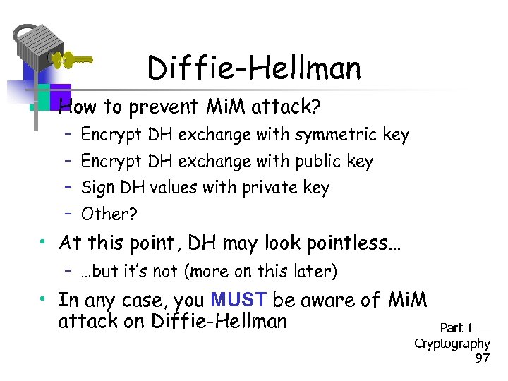 Diffie-Hellman • How to prevent Mi. M attack? – Encrypt DH exchange with symmetric