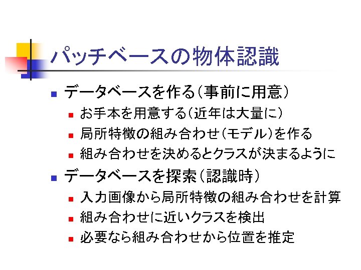 パッチベースの物体認識 n データベースを作る（事前に用意） n n お手本を用意する（近年は大量に） 局所特徴の組み合わせ（モデル）を作る 組み合わせを決めるとクラスが決まるように データベースを探索（認識時） n n n 入力画像から局所特徴の組み合わせを計算 組み合わせに近いクラスを検出