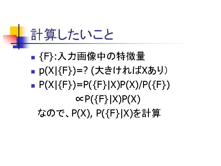 計算したいこと {F}: 入力画像中の特徴量 n p(X|{F})=? (大きければXあり） n P(X|{F})=P({F}|X)P(X)/P({F}) ∝P({F}|X)P(X) 　なので、P(X), P({F}|X)を計算 n 