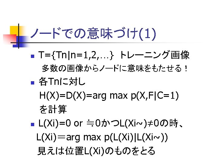 ノードでの意味づけ(1) n T={Tn|n=1, 2, …}　トレーニング画像 多数の画像からノードに意味をもたせる！ 各Tnに対し H(X)=D(X)=arg max p(X, F|C=1) を計算 n L(Xi)=0