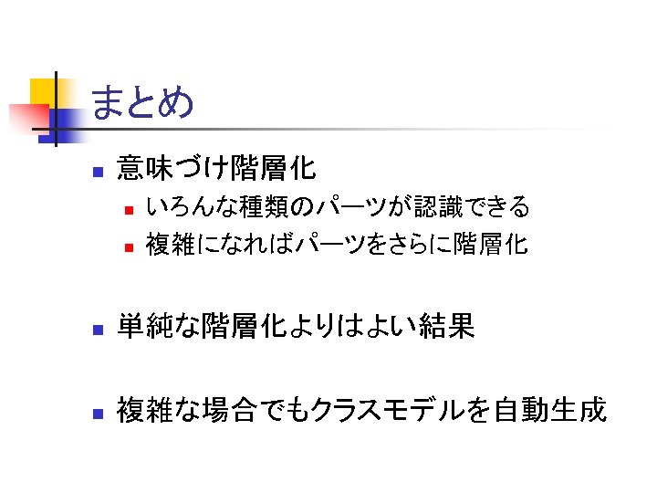 まとめ n 意味づけ階層化 n n いろんな種類のパーツが認識できる 複雑になればパーツをさらに階層化 n 単純な階層化よりはよい結果 n 複雑な場合でもクラスモデルを自動生成 