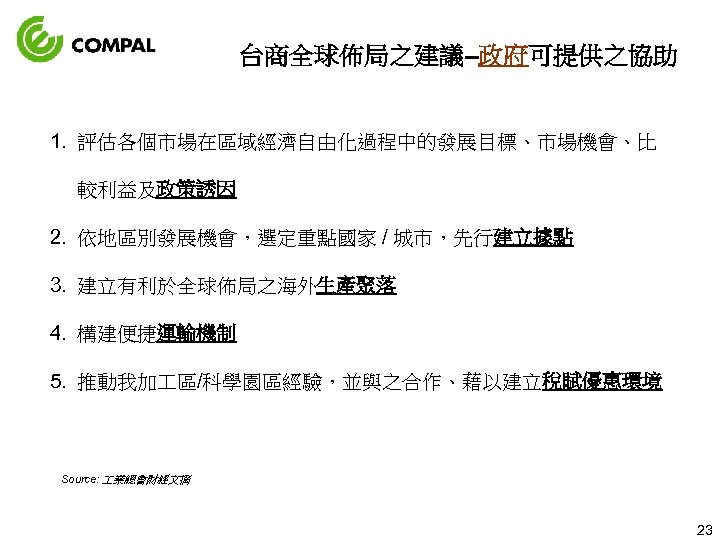 台商全球佈局之建議–政府可提供之協助 1. 評估各個市場在區域經濟自由化過程中的發展目標、市場機會、比 較利益及政策誘因 2. 依地區別發展機會，選定重點國家 / 城市，先行建立據點 3. 建立有利於全球佈局之海外生產聚落 4. 構建便捷運輸機制 5. 推動我加