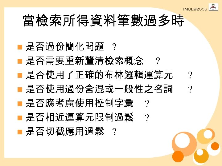 當檢索所得資料筆數過多時 n 是否過份簡化問題 ? n 是否需要重新釐清檢索概念 ? n 是否使用了正確的布林邏輯運算元 n 是否使用過份含混或一般性之名詞 n 是否應考慮使用控制字彙 ?