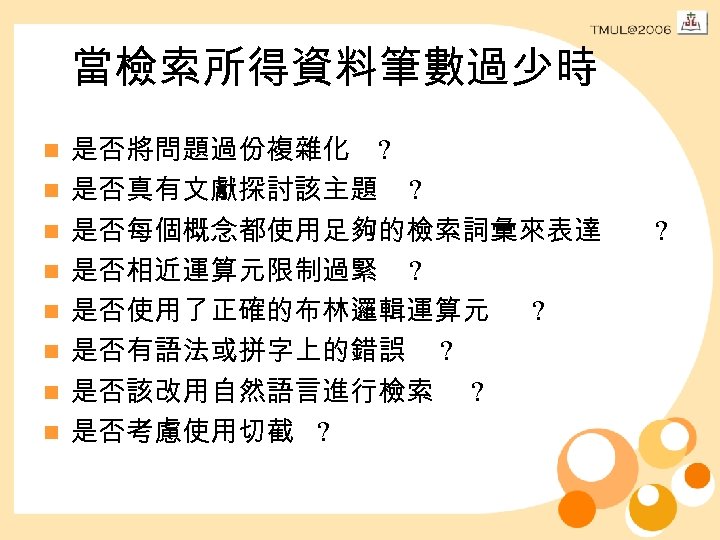 當檢索所得資料筆數過少時 n n n n 是否將問題過份複雜化 ? 是否真有文獻探討該主題 ? 是否每個概念都使用足夠的檢索詞彙來表達 是否相近運算元限制過緊 ? 是否使用了正確的布林邏輯運算元 ?