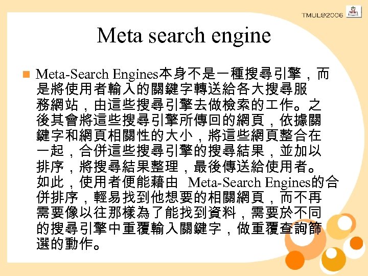 Meta search engine n Meta-Search Engines本身不是一種搜尋引擎，而 是將使用者輸入的關鍵字轉送給各大搜尋服 務網站，由這些搜尋引擎去做檢索的 作。之 後其會將這些搜尋引擎所傳回的網頁，依據關 鍵字和網頁相關性的大小，將這些網頁整合在 一起，合併這些搜尋引擎的搜尋結果，並加以 排序，將搜尋結果整理，最後傳送給使用者。 如此，使用者便能藉由