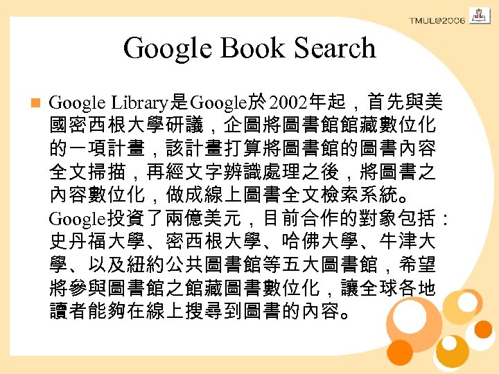 Google Book Search n Google Library是 Google於 2002年起，首先與美 國密西根大學研議，企圖將圖書館館藏數位化 的一項計畫，該計畫打算將圖書館的圖書內容 全文掃描，再經文字辨識處理之後，將圖書之 內容數位化，做成線上圖書全文檢索系統。 Google投資了兩億美元，目前合作的對象包括： 史丹福大學、密西根大學、哈佛大學、牛津大