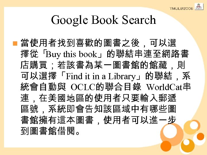 Google Book Search n 當使用者找到喜歡的圖書之後，可以選 擇從「 Buy this book」的聯結串連至網路書 店購買；若該書為某一圖書館的館藏，則 可以選擇「Find it in a