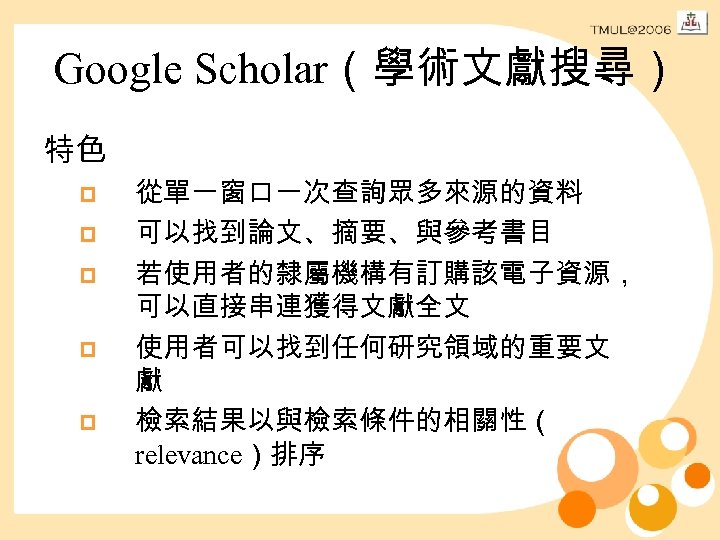 Google Scholar（學術文獻搜尋） 特色 p p p 從單一窗口一次查詢眾多來源的資料 可以找到論文、摘要、與參考書目 若使用者的隸屬機構有訂購該電子資源， 可以直接串連獲得文獻全文 使用者可以找到任何研究領域的重要文 獻 檢索結果以與檢索條件的相關性（ relevance）排序