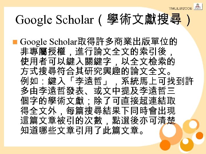 Google Scholar（學術文獻搜尋） n Google Scholar取得許多商業出版單位的 非專屬授權，進行論文全文的索引後， 使用者可以鍵入關鍵字，以全文檢索的 方式搜尋符合其研究興趣的論文全文。 例如：鍵入「李遠哲」，系統馬上可找到許 多由李遠哲發表、或文中提及李遠哲三 個字的學術文獻；除了可直接超連結取 得全文外，每篇搜尋結果下同時會出現 這篇文章被引的次數，點選後亦可清楚 知道哪些文章引用了此篇文章。