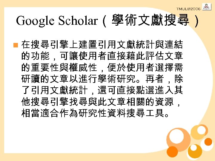 Google Scholar（學術文獻搜尋） n 在搜尋引擎上建置引用文獻統計與連結 的功能，可讓使用者直接藉此評估文章 的重要性與權威性，便於使用者選擇需 研讀的文章以進行學術研究。再者，除 了引用文獻統計，還可直接點選進入其 他搜尋引擎找尋與此文章相關的資源， 相當適合作為研究性資料搜尋 具。 