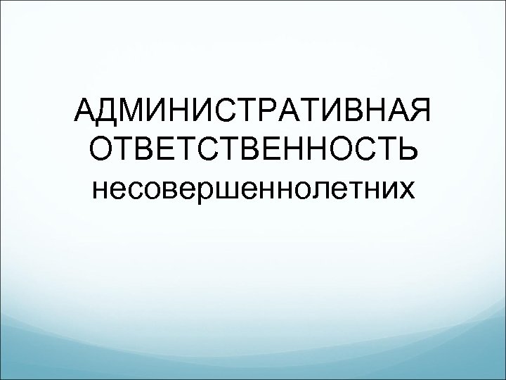 АДМИНИСТРАТИВНАЯ ОТВЕТСТВЕННОСТЬ несовершеннолетних 