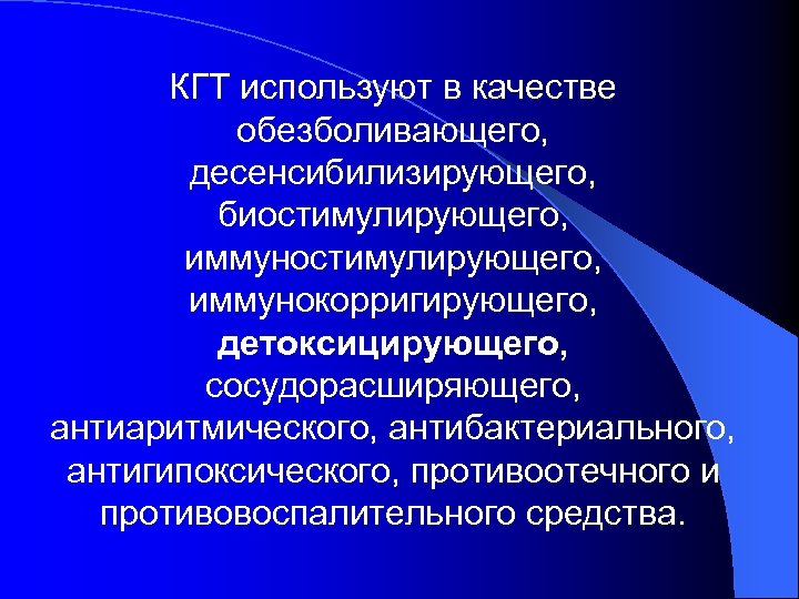 КГТ используют в качестве обезболивающего, десенсибилизирующего, биостимулирующего, иммунокорригирующего, детоксицирующего, сосудорасширяющего, антиаритмического, антибактериального, антигипоксического, противоотечного