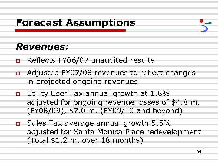 Forecast Assumptions Revenues: o o Reflects FY 06/07 unaudited results Adjusted FY 07/08 revenues