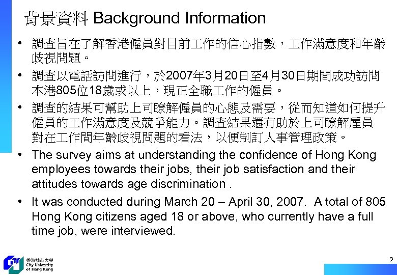 背景資料 Background Information • 調查旨在了解香港僱員對目前 作的信心指數， 作滿意度和年齡 歧視問題。 • 調查以電話訪問進行，於 2007年 3月20日至 4月30日期間成功訪問 本港
