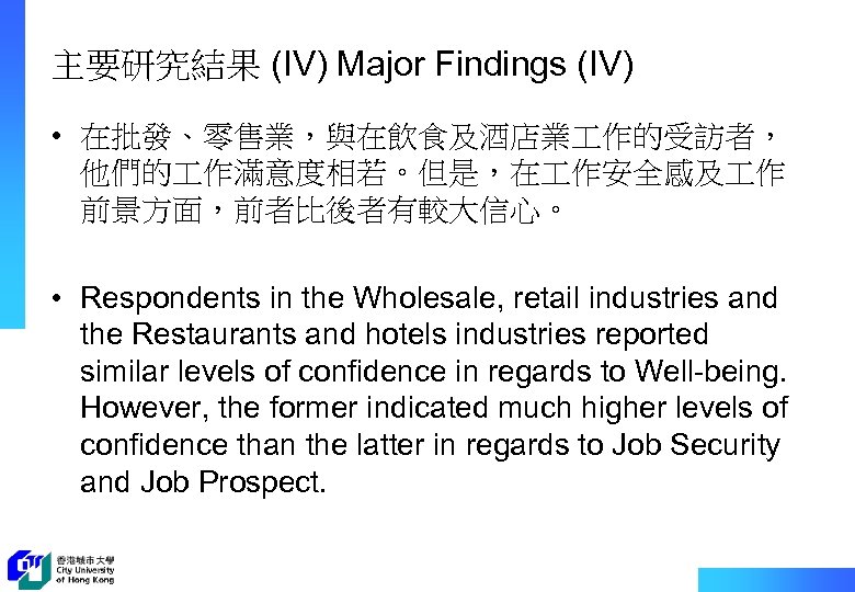 主要研究結果 (IV) Major Findings (IV) • 在批發、零售業，與在飲食及酒店業 作的受訪者， 他們的 作滿意度相若。但是，在 作安全感及 作 前景方面，前者比後者有較大信心。 •
