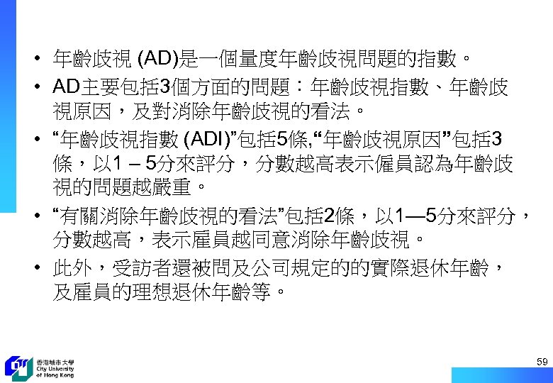  • 年齡歧視 (AD)是一個量度年齡歧視問題的指數。 • AD主要包括 3個方面的問題：年齡歧視指數、年齡歧 視原因，及對消除年齡歧視的看法。 • “年齡歧視指數 (ADI)”包括 5條, “年齡歧視原因”包括 3