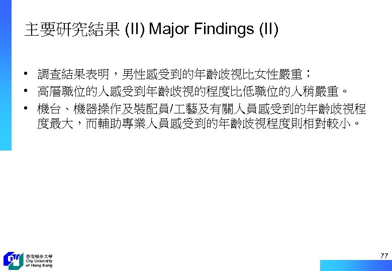 主要研究結果 (II) Major Findings (II) • 調查結果表明，男性感受到的年齡歧視比女性嚴重； • 高層職位的人感受到年齡歧視的程度比低職位的人稍嚴重。 • 機台、機器操作及裝配員/ 藝及有關人員感受到的年齡歧視程 度最大，而輔助專業人員感受到的年齡歧視程度則相對較小。 77