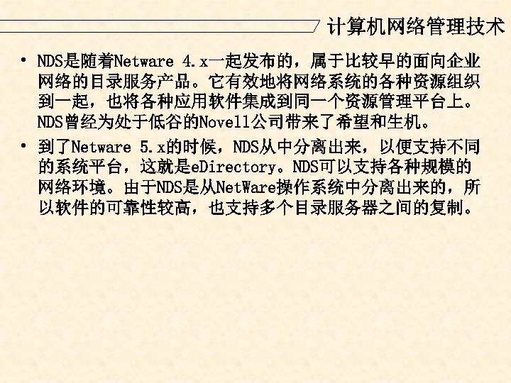 计算机网络管理技术 • NDS是随着Netware 4. x一起发布的，属于比较早的面向企业 网络的目录服务产品。它有效地将网络系统的各种资源组织 到一起，也将各种应用软件集成到同一个资源管理平台上。 NDS曾经为处于低谷的Novell公司带来了希望和生机。 • 到了Netware 5. x的时候，NDS从中分离出来，以便支持不同 的系统平台，这就是e. Directory。NDS可以支持各种规模的