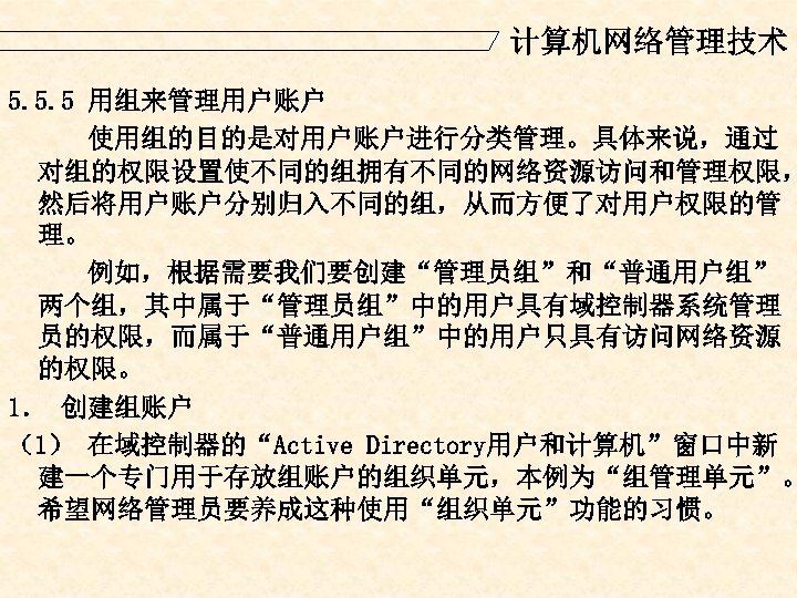 计算机网络管理技术 5. 5. 5 用组来管理用户账户 使用组的目的是对用户账户进行分类管理。具体来说，通过 对组的权限设置使不同的组拥有不同的网络资源访问和管理权限， 然后将用户账户分别归入不同的组，从而方便了对用户权限的管 理。 例如，根据需要我们要创建“管理员组”和“普通用户组” 两个组，其中属于“管理员组”中的用户具有域控制器系统管理 员的权限，而属于“普通用户组”中的用户只具有访问网络资源 的权限。 1．
