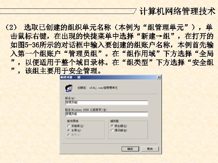 计算机网络管理技术 （2） 选取已创建的组织单元名称（本例为“组管理单元”），单 击鼠标右键，在出现的快捷菜单中选择“新建→组”，在打开的 如图 5 -36所示的对话框中输入要创建的组账户名称，本例首先输 入第一个组账户“管理员组”。在“组作用域”下方选择“全局 ”，以便适用于整个域目录林。在“组类型”下方选择“安全组 ”，该组主要用于安全管理。 