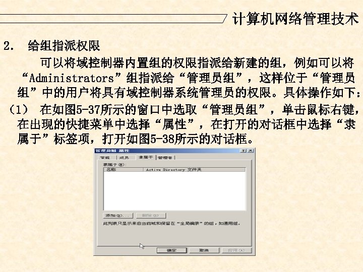 计算机网络管理技术 2． 给组指派权限 可以将域控制器内置组的权限指派给新建的组，例如可以将 “Administrators”组指派给“管理员组”，这样位于“管理员 组”中的用户将具有域控制器系统管理员的权限。具体操作如下： （1） 在如图 5 -37所示的窗口中选取“管理员组”，单击鼠标右键， 在出现的快捷菜单中选择“属性”，在打开的对话框中选择“隶 属于”标签项，打开如图 5 -38所示的对话框。