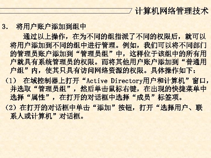 计算机网络管理技术 3． 将用户账户添加到组中 通过以上操作，在为不同的组指派了不同的权限后，就可以 将用户添加到不同的组中进行管理。例如，我们可以将不同部门 的管理员账户添加到“管理员组”中，这样位于该组中的所有用 户就具有系统管理员的权限。而将其他用户账户添加到“普通用 户组”内，使其只具有访问网络资源的权限。具体操作如下： （1） 在域控制器上打开“Active Directory用户和计算机”窗口， 并选取“管理员组”，然后单击鼠标右键，在出现的快捷菜单中 选择“属性”，在打开的对话框中选择“成员”标签项。 （2）在打开的对话框中单击“添加”按钮，打开“选择用户、联