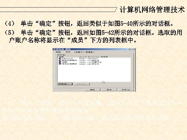 计算机网络管理技术 （4） 单击“确定”按钮，返回类似于如图 5 -40所示的对话框。 （5） 单击“确定”按钮，返回如图 5 -42所示的对话框。选取的用 户账户名称将显示在“成员”下方的列表框中。 （6） 单击“确定”按钮，完成设置。这样，位于“管理员组”中 的用户将具有系统管理员的权限。 使用相同的方法，为“普通用户组”添加其他的用户账户名称。