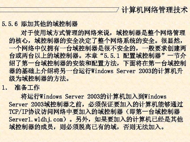 计算机网络管理技术 5. 5. 6 添加其他的域控制器 对于使用域方式管理的网络来说，域控制器是整个网络管理 的核心，域控制器的安全决定了整个网络系统的安全。很显然， 一个网络中仅拥有一台域控制器是很不安全的，一般要求创建两 台或两台以上的域控制器。本章“ 5. 5. 1 配置域控制器”一节介 绍了第一台域控制器的安装和配置方法，下面将在第一台域控制
