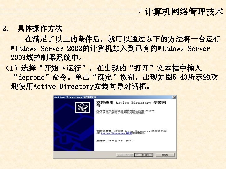 计算机网络管理技术 2． 具体操作方法 在满足了以上的条件后，就可以通过以下的方法将一台运行 Windows Server 2003的计算机加入到已有的Windows Server 2003域控制器系统中。 （1）选择“开始→运行”，在出现的“打开”文本框中输入 “dcpromo”命令。单击“确定”按钮，出现如图 5 -43所示的欢 迎使用Active