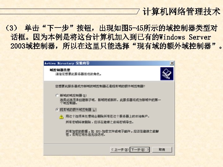 计算机网络管理技术 （3） 单击“下一步”按钮，出现如图 5 -45所示的域控制器类型对 话框。因为本例是将这台计算机加入到已有的Windows Server 2003域控制器，所以在这里只能选择“现有域的额外域控制器”。 
