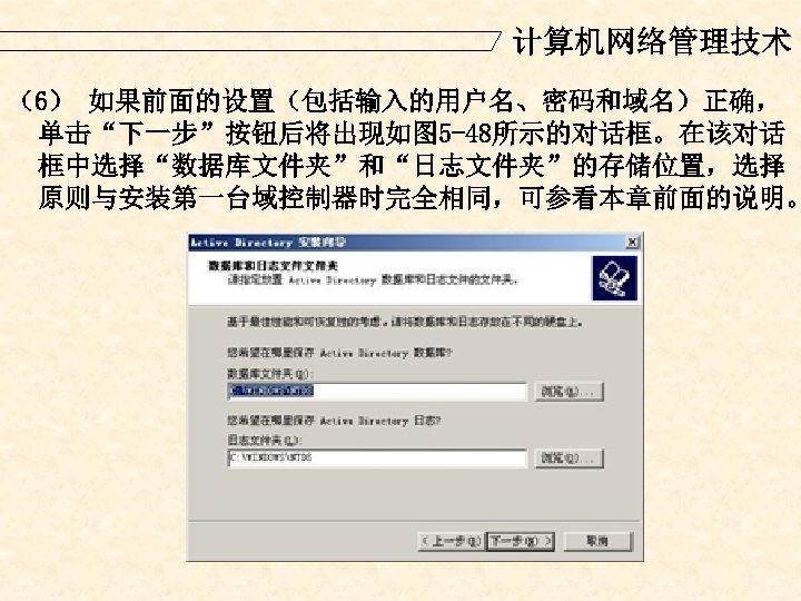 计算机网络管理技术 （6） 如果前面的设置（包括输入的用户名、密码和域名）正确， 单击“下一步”按钮后将出现如图 5 -48所示的对话框。在该对话 框中选择“数据库文件夹”和“日志文件夹”的存储位置，选择 原则与安装第一台域控制器时完全相同，可参看本章前面的说明。 