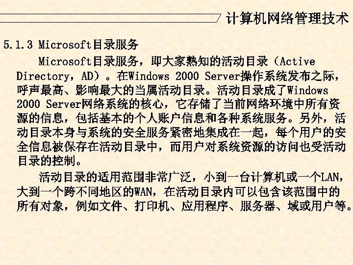 计算机网络管理技术 5. 1. 3 Microsoft目录服务，即大家熟知的活动目录（Active Directory，AD）。在Windows 2000 Server操作系统发布之际， 呼声最高、影响最大的当属活动目录。活动目录成了Windows 2000 Server网络系统的核心，它存储了当前网络环境中所有资 源的信息，包括基本的个人账户信息和各种系统服务。另外，活 动目录本身与系统的安全服务紧密地集成在一起，每个用户的安 全信息被保存在活动目录中，而用户对系统资源的访问也受活动