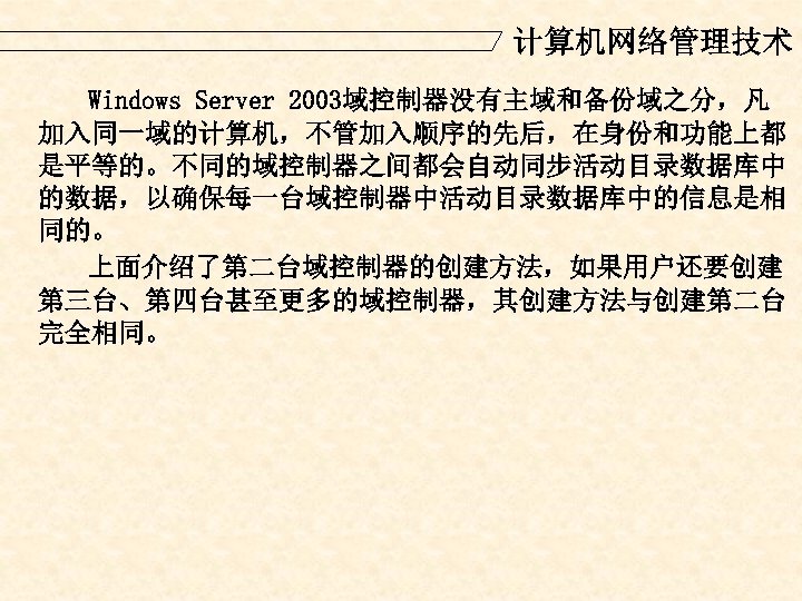 计算机网络管理技术 Windows Server 2003域控制器没有主域和备份域之分，凡 加入同一域的计算机，不管加入顺序的先后，在身份和功能上都 是平等的。不同的域控制器之间都会自动同步活动目录数据库中 的数据，以确保每一台域控制器中活动目录数据库中的信息是相 同的。 上面介绍了第二台域控制器的创建方法，如果用户还要创建 第三台、第四台甚至更多的域控制器，其创建方法与创建第二台 完全相同。 