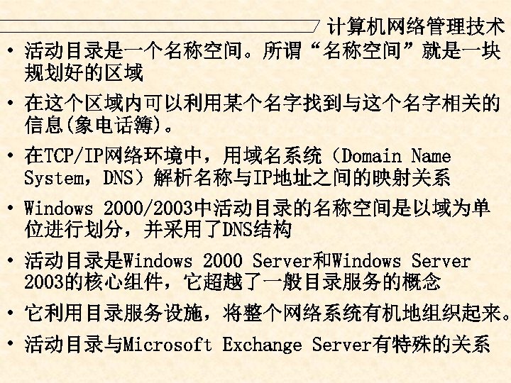 计算机网络管理技术 • 活动目录是一个名称空间。所谓“名称空间”就是一块 规划好的区域 • 在这个区域内可以利用某个名字找到与这个名字相关的 信息(象电话簿)。 • 在TCP/IP网络环境中，用域名系统（Domain Name System，DNS）解析名称与IP地址之间的映射关系 • Windows 2000/2003中活动目录的名称空间是以域为单