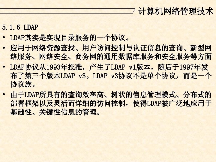 计算机网络管理技术 5. 1. 6 LDAP • LDAP其实是实现目录服务的一个协议。 • 应用于网络资源查找、用户访问控制与认证信息的查询、新型网 络服务、网络安全、商务网的通用数据库服务和安全服务等方面 • LDAP协议从1993年批准，产生了LDAP v 1版本，随后于1997年发