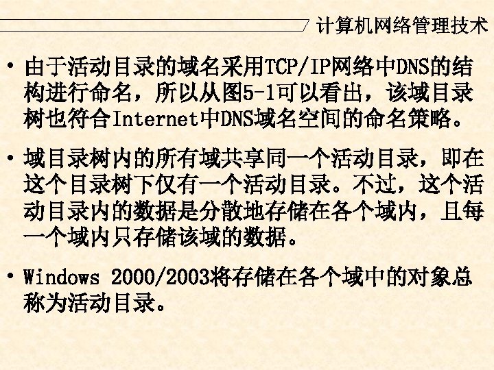 计算机网络管理技术 • 由于活动目录的域名采用TCP/IP网络中DNS的结 构进行命名，所以从图 5 -1可以看出，该域目录 树也符合Internet中DNS域名空间的命名策略。 • 域目录树内的所有域共享同一个活动目录，即在 这个目录树下仅有一个活动目录。不过，这个活 动目录内的数据是分散地存储在各个域内，且每 一个域内只存储该域的数据。 • Windows