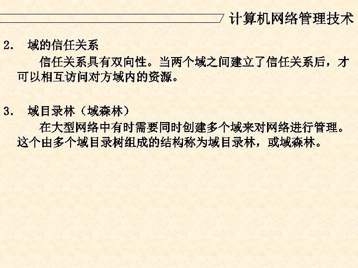 计算机网络管理技术 2． 域的信任关系具有双向性。当两个域之间建立了信任关系后，才 可以相互访问对方域内的资源。 3． 域目录林（域森林） 在大型网络中有时需要同时创建多个域来对网络进行管理。 这个由多个域目录树组成的结构称为域目录林，或域森林。 