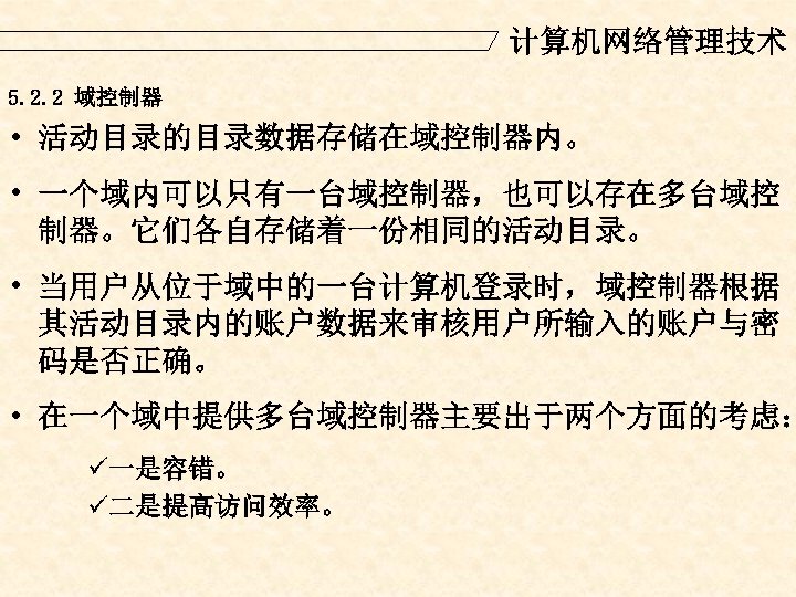 计算机网络管理技术 5. 2. 2 域控制器 • 活动目录的目录数据存储在域控制器内。 • 一个域内可以只有一台域控制器，也可以存在多台域控 制器。它们各自存储着一份相同的活动目录。 • 当用户从位于域中的一台计算机登录时，域控制器根据 其活动目录内的账户数据来审核用户所输入的账户与密 码是否正确。