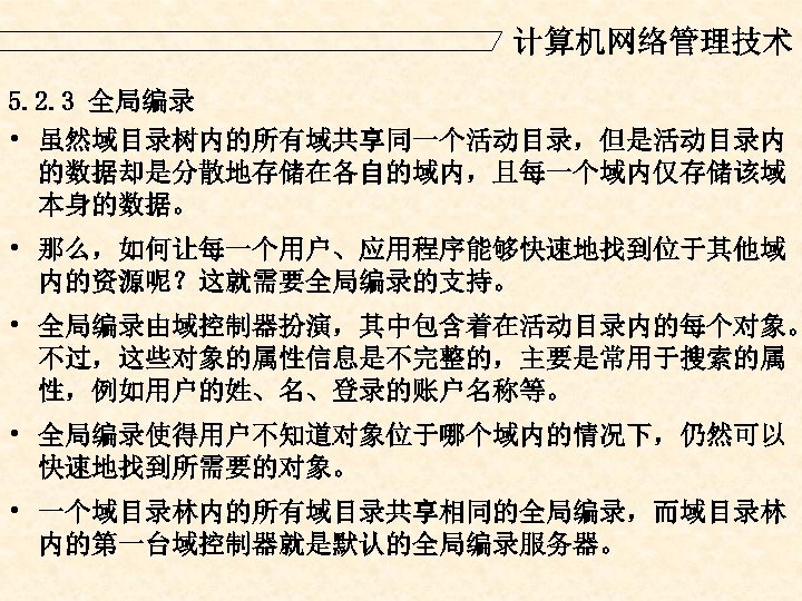 计算机网络管理技术 5. 2. 3 全局编录 • 虽然域目录树内的所有域共享同一个活动目录，但是活动目录内 的数据却是分散地存储在各自的域内，且每一个域内仅存储该域 本身的数据。 • 那么，如何让每一个用户、应用程序能够快速地找到位于其他域 内的资源呢？这就需要全局编录的支持。 • 全局编录由域控制器扮演，其中包含着在活动目录内的每个对象。