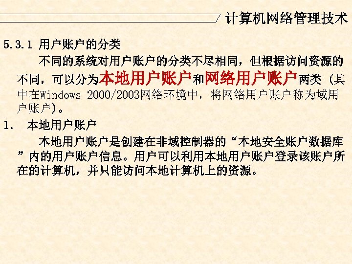计算机网络管理技术 5. 3. 1 用户账户的分类 不同的系统对用户账户的分类不尽相同，但根据访问资源的 不同，可以分为本地用户账户和网络用户账户两类 (其 中在Windows 2000/2003网络环境中，将网络用户账户称为域用 户账户)。 1． 本地用户账户是创建在非域控制器的“本地安全账户数据库 ”内的用户账户信息。用户可以利用本地用户账户登录该账户所