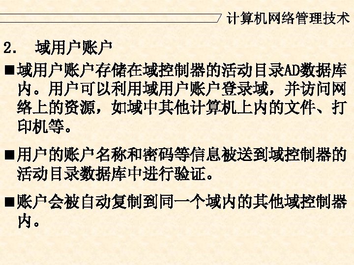 计算机网络管理技术 2． 域用户账户 n 域用户账户存储在域控制器的活动目录AD数据库 内。用户可以利用域用户账户登录域，并访问网 络上的资源，如域中其他计算机上内的文件、打 印机等。 n 用户的账户名称和密码等信息被送到域控制器的 活动目录数据库中进行验证。 n 账户会被自动复制到同一个域内的其他域控制器 内。