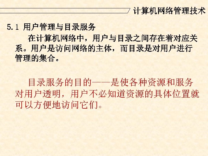 计算机网络管理技术 5. 1 用户管理与目录服务 在计算机网络中，用户与目录之间存在着对应关 系。用户是访问网络的主体，而目录是对用户进行 管理的集合。 目录服务的目的——是使各种资源和服务 对用户透明，用户不必知道资源的具体位置就 可以方便地访问它们。 
