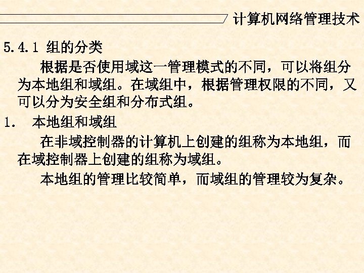计算机网络管理技术 5. 4. 1 组的分类 根据是否使用域这一管理模式的不同，可以将组分 为本地组和域组。在域组中，根据管理权限的不同，又 可以分为安全组和分布式组。 1． 本地组和域组 在非域控制器的计算机上创建的组称为本地组，而 在域控制器上创建的组称为域组。 本地组的管理比较简单，而域组的管理较为复杂。 